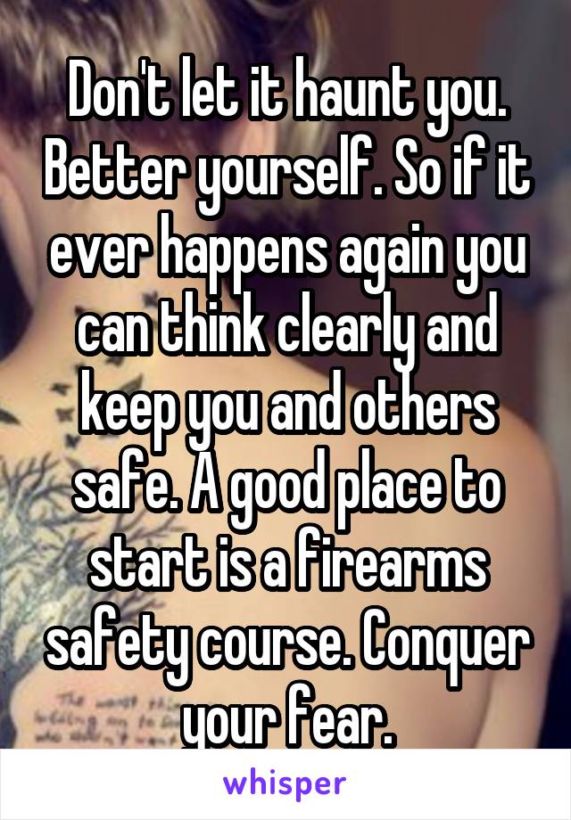 Don't let it haunt you. Better yourself. So if it ever happens again you can think clearly and keep you and others safe. A good place to start is a firearms safety course. Conquer your fear.