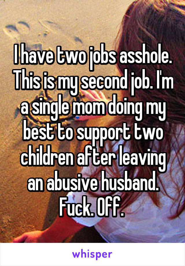 I have two jobs asshole. This is my second job. I'm a single mom doing my best to support two children after leaving an abusive husband. Fuck. Off. 