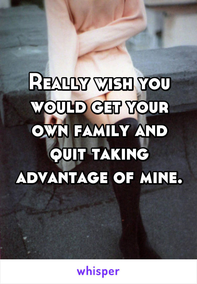 Really wish you would get your own family and quit taking advantage of mine. 