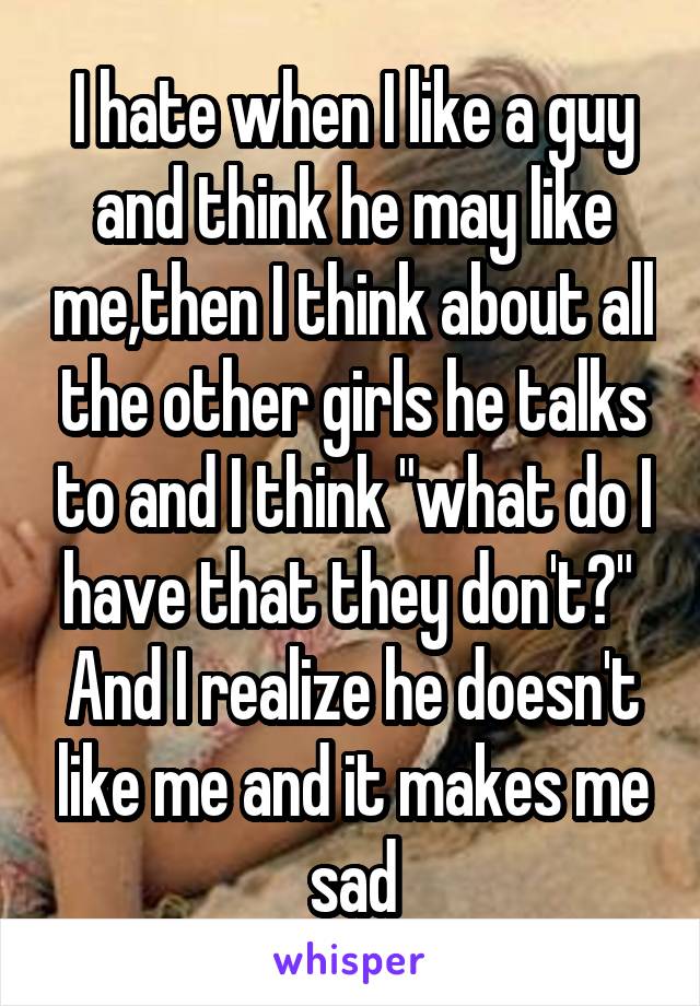 I hate when I like a guy and think he may like me,then I think about all the other girls he talks to and I think "what do I have that they don't?" 
And I realize he doesn't like me and it makes me sad