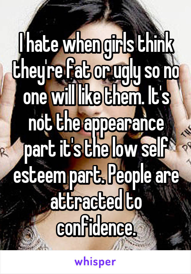 I hate when girls think they're fat or ugly so no one will like them. It's not the appearance part it's the low self esteem part. People are attracted to confidence.