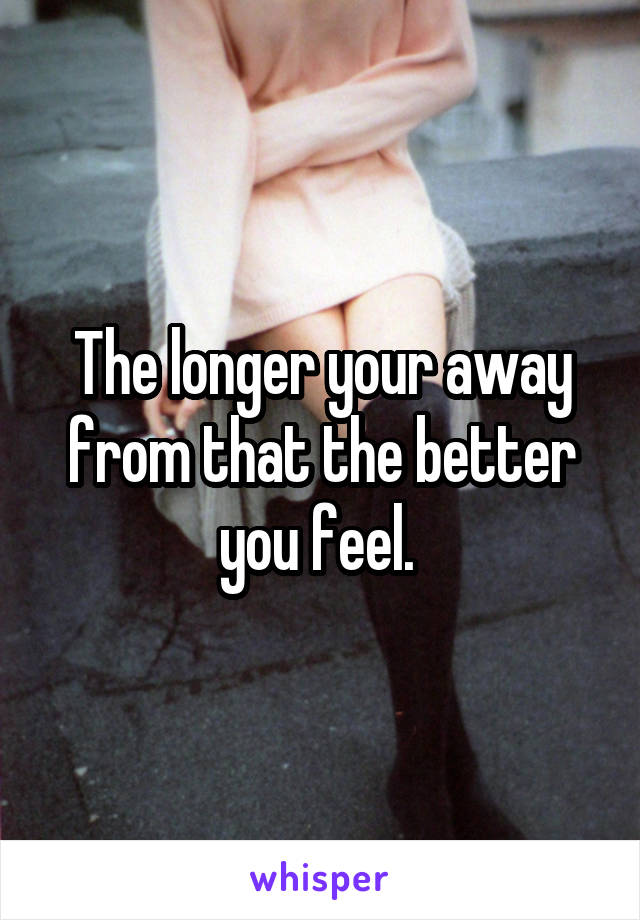 The longer your away from that the better you feel. 