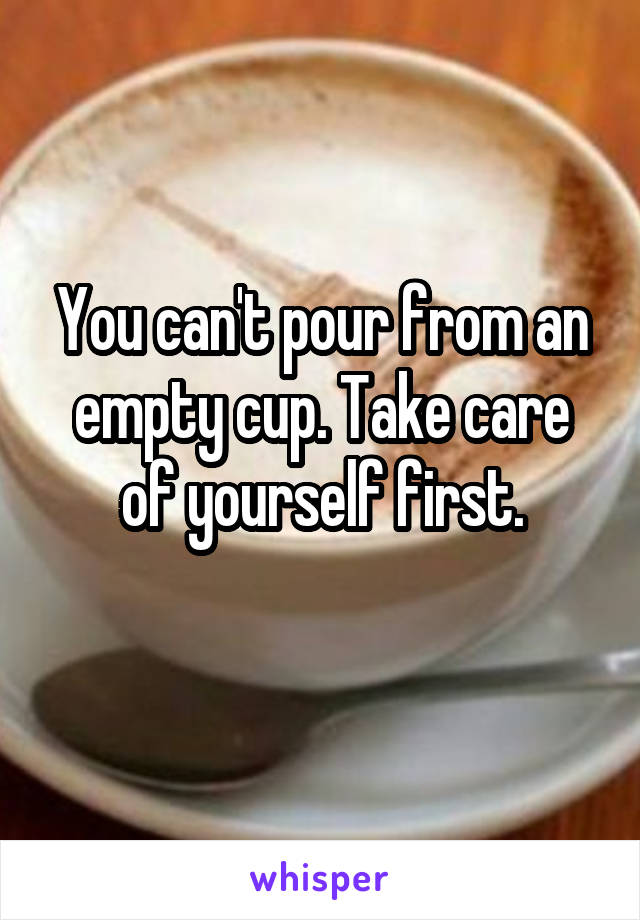 You can't pour from an empty cup. Take care of yourself first.
