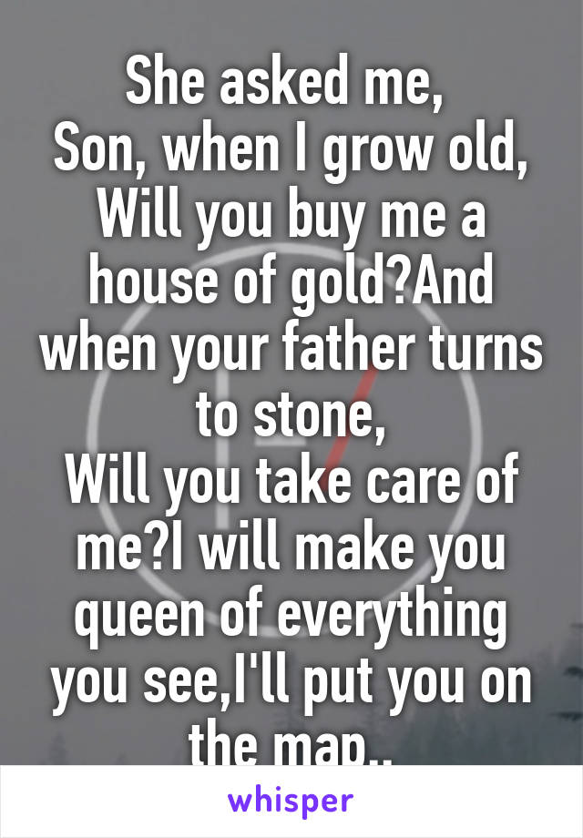 She asked me, 
Son, when I grow old,
Will you buy me a house of gold?And when your father turns to stone,
Will you take care of me?I will make you queen of everything you see,I'll put you on the map..