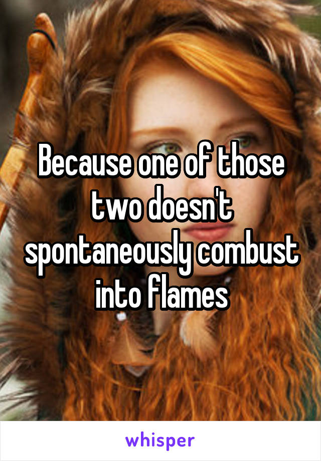 Because one of those two doesn't spontaneously combust into flames