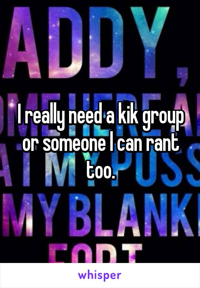 I really need a kik group or someone I can rant too.