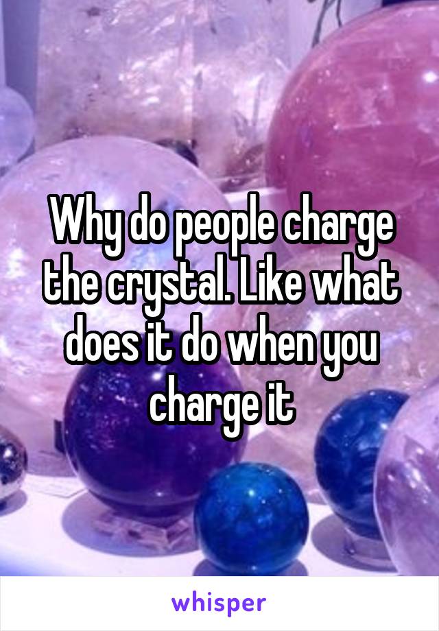 Why do people charge the crystal. Like what does it do when you charge it