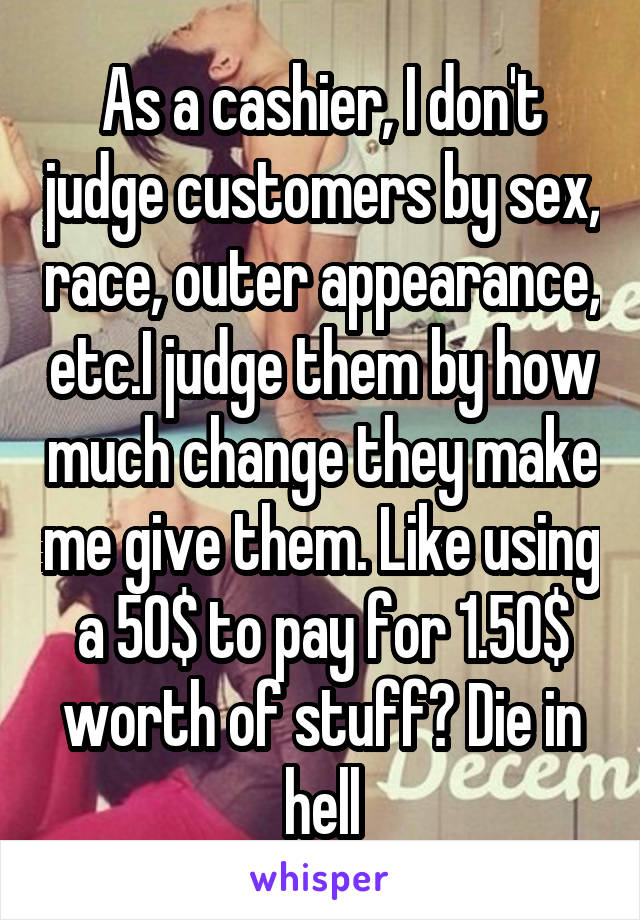 As a cashier, I don't judge customers by sex, race, outer appearance, etc.I judge them by how much change they make me give them. Like using a 50$ to pay for 1.50$ worth of stuff? Die in hell