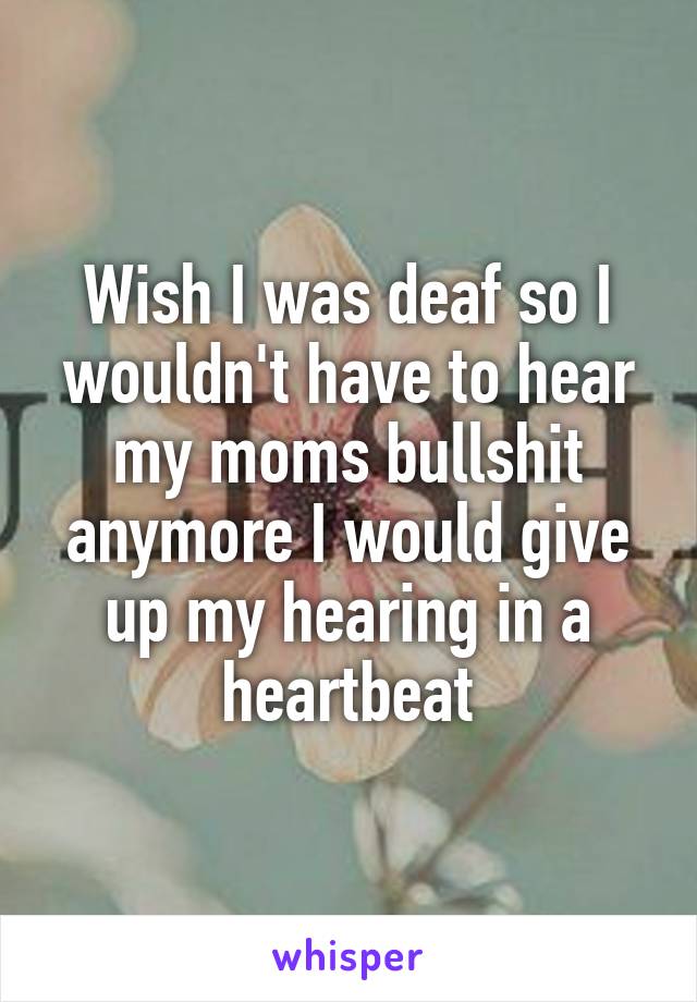 Wish I was deaf so I wouldn't have to hear my moms bullshit anymore I would give up my hearing in a heartbeat