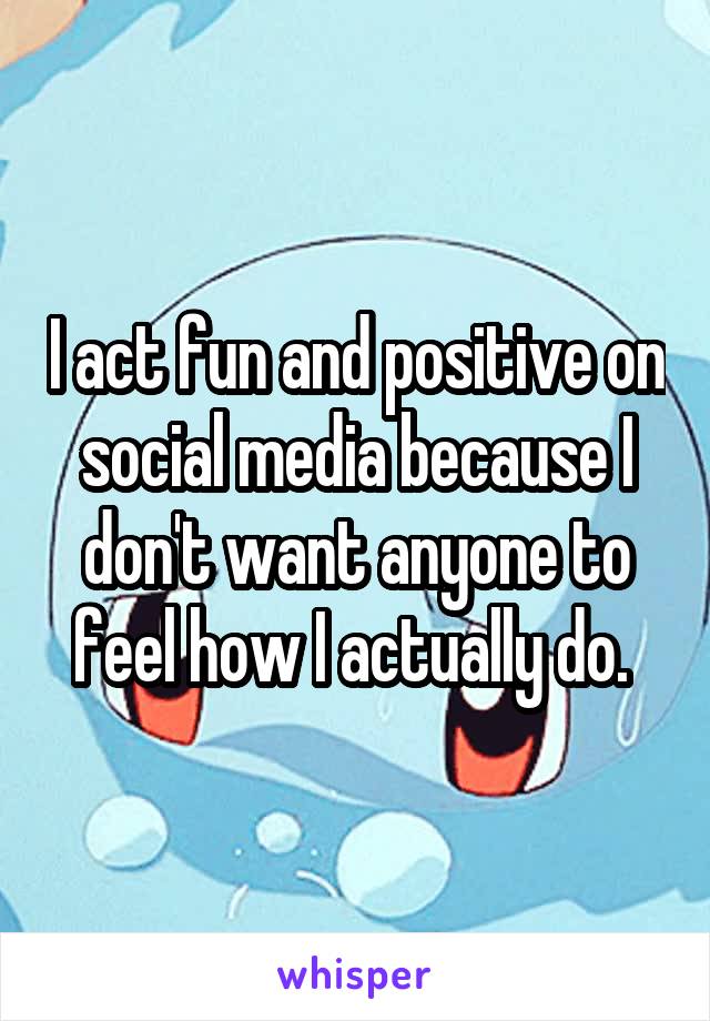 I act fun and positive on social media because I don't want anyone to feel how I actually do. 