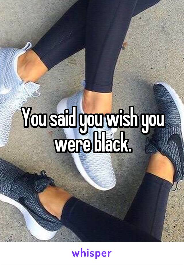You said you wish you were black.