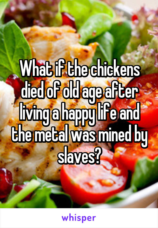 What if the chickens died of old age after living a happy life and the metal was mined by slaves?