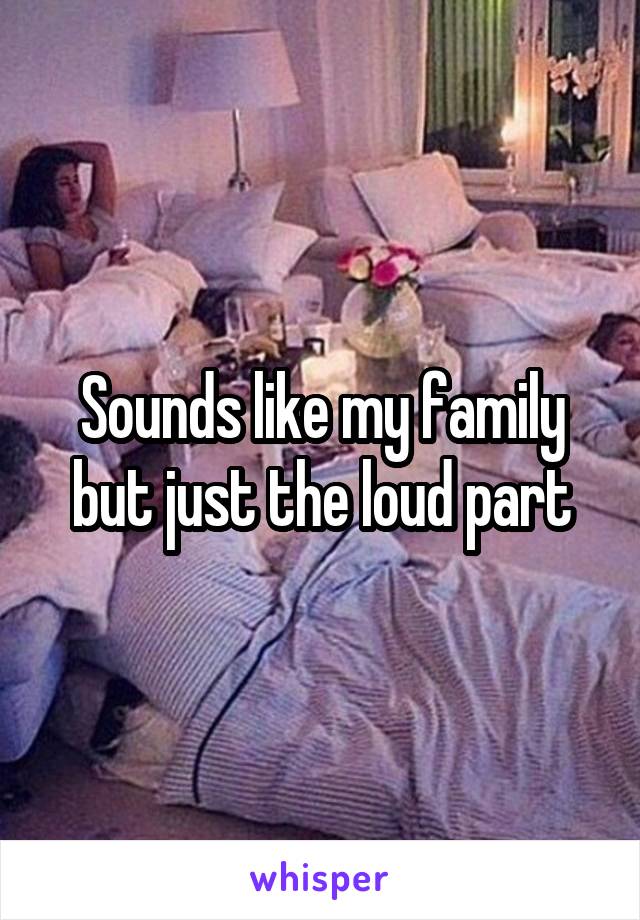 Sounds like my family but just the loud part