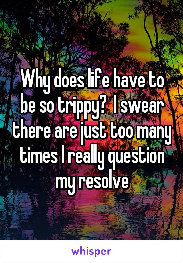 Why does life have to be so trippy?  I swear there are just too many times I really question my resolve