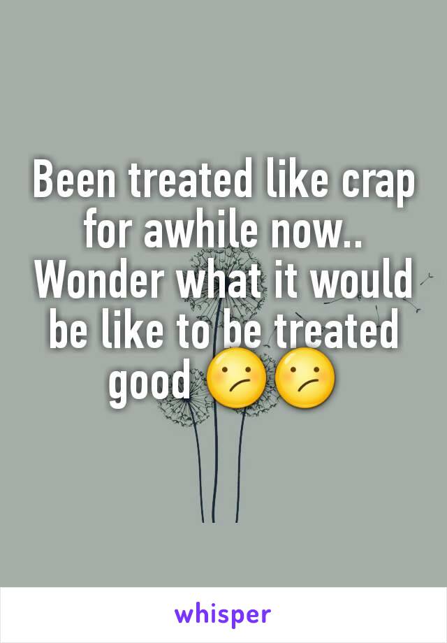 Been treated like crap for awhile now.. Wonder what it would be like to be treated good 😕😕