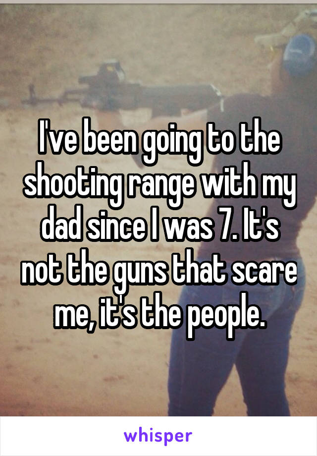 I've been going to the shooting range with my dad since I was 7. It's not the guns that scare me, it's the people.