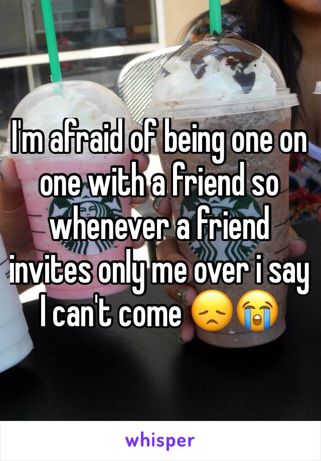 I'm afraid of being one on one with a friend so whenever a friend invites only me over i say I can't come 😞😭