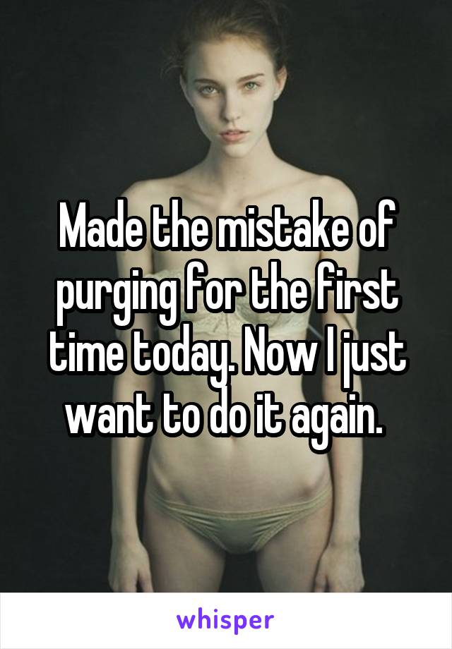 Made the mistake of purging for the first time today. Now I just want to do it again. 