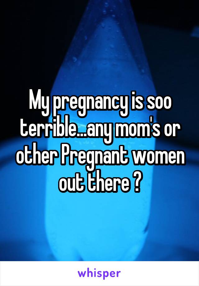 My pregnancy is soo terrible...any mom's or other Pregnant women out there ?