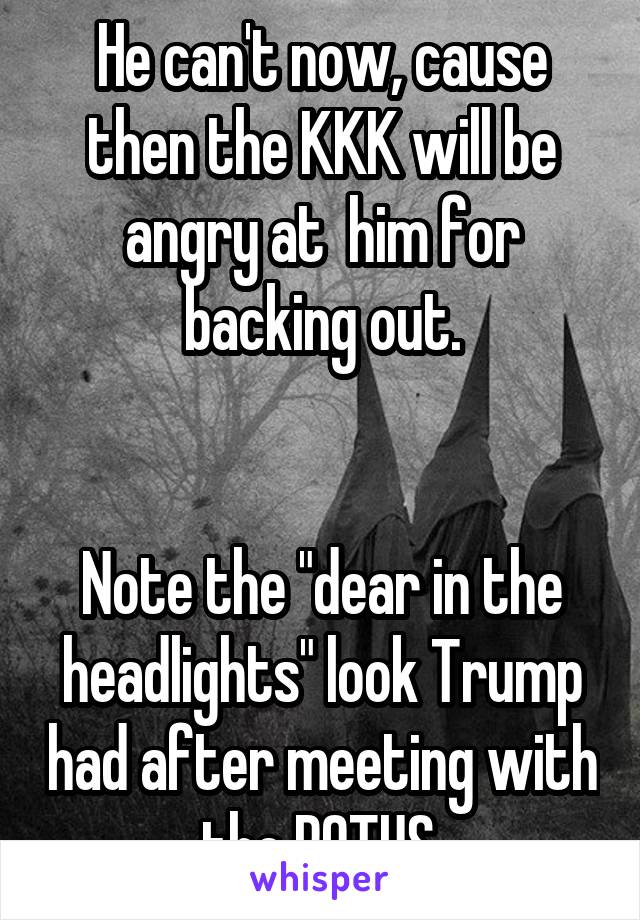 He can't now, cause then the KKK will be angry at  him for backing out.


Note the "dear in the headlights" look Trump had after meeting with the POTUS.