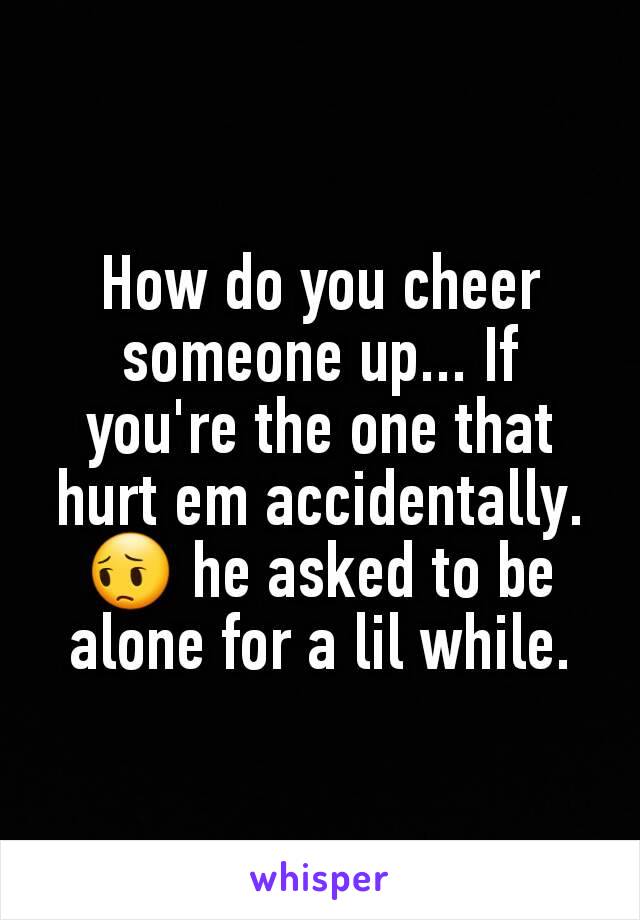 How do you cheer someone up... If you're the one that hurt em accidentally. 😔 he asked to be alone for a lil while.