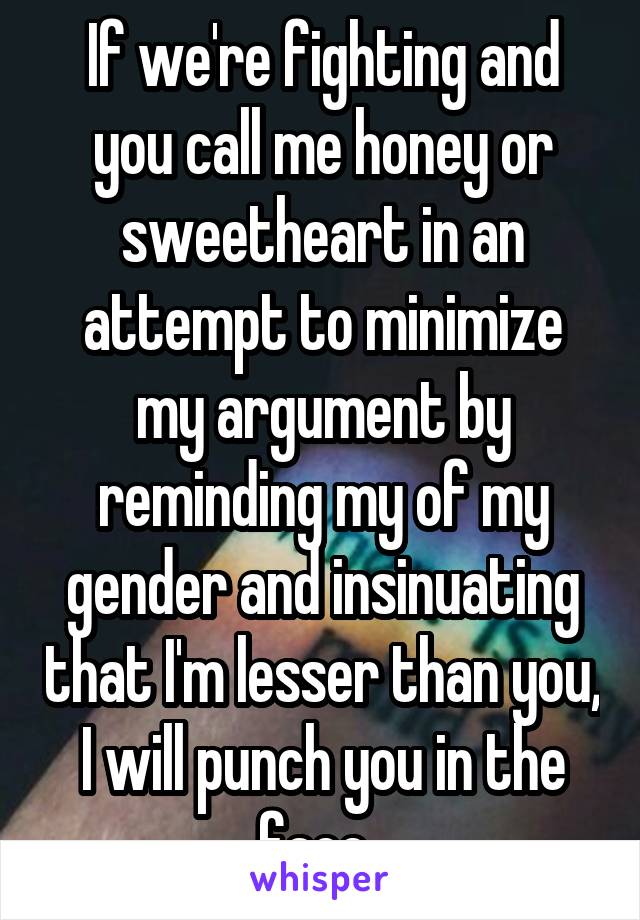 If we're fighting and you call me honey or sweetheart in an attempt to minimize my argument by reminding my of my gender and insinuating that I'm lesser than you, I will punch you in the face. 