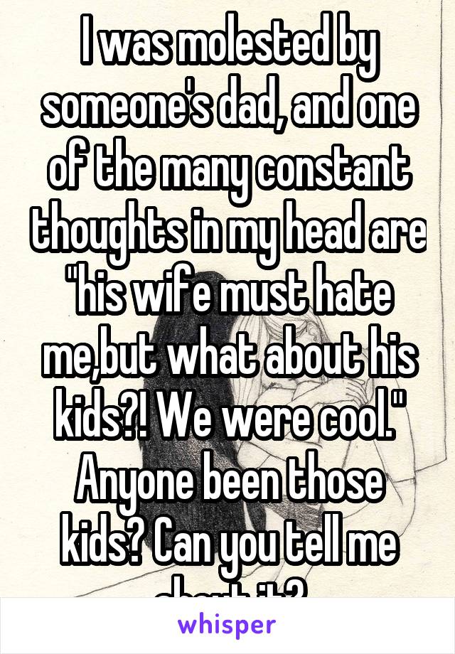 I was molested by someone's dad, and one of the many constant thoughts in my head are "his wife must hate me,but what about his kids?! We were cool." Anyone been those kids? Can you tell me about it?