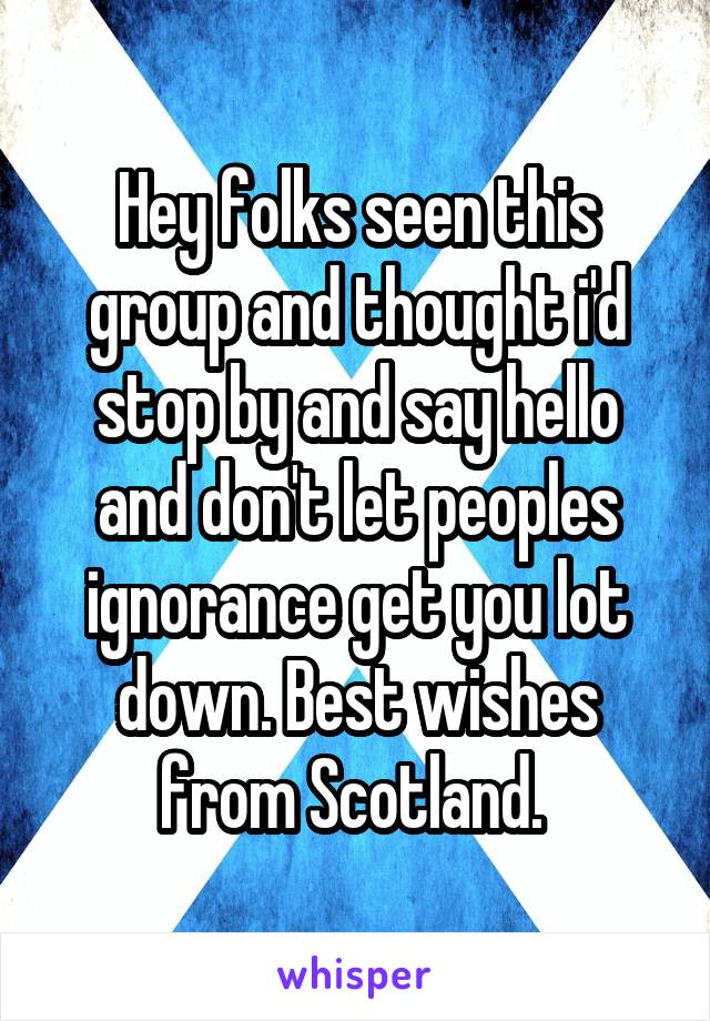 Hey folks seen this group and thought i'd stop by and say hello and don't let peoples ignorance get you lot down. Best wishes from Scotland. 