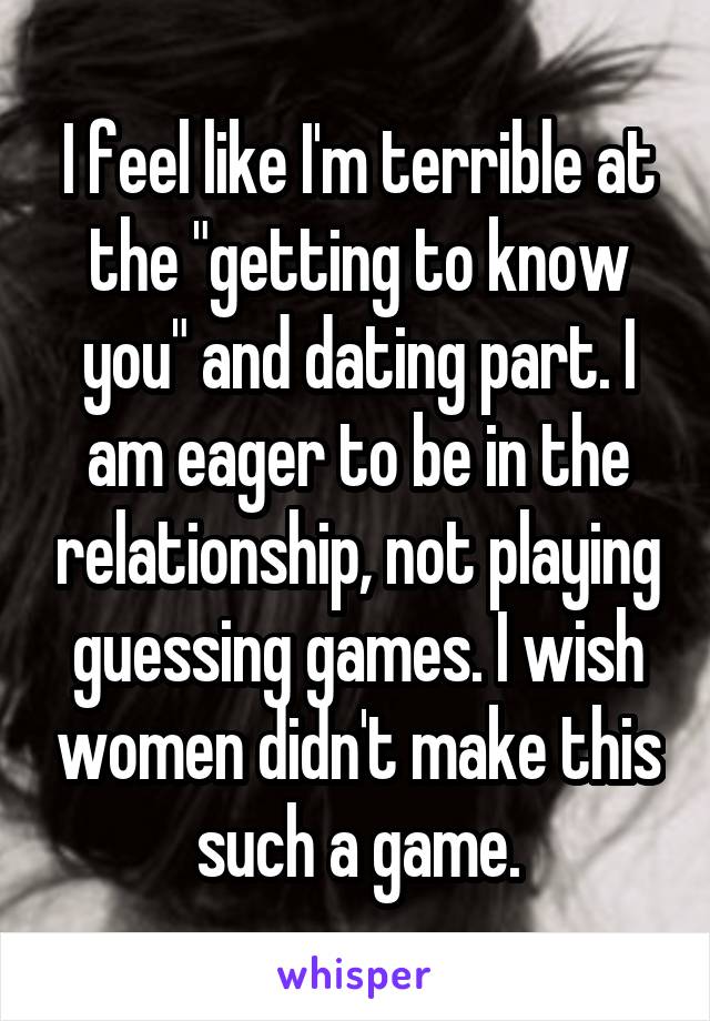 I feel like I'm terrible at the "getting to know you" and dating part. I am eager to be in the relationship, not playing guessing games. I wish women didn't make this such a game.