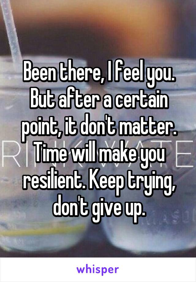 Been there, I feel you. But after a certain point, it don't matter. Time will make you resilient. Keep trying, don't give up.