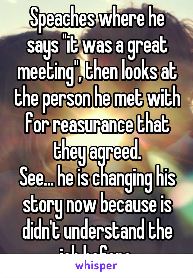 Speaches where he says "it was a great meeting", then looks at the person he met with for reasurance that they agreed.
See... he is changing his story now because is didn't understand the job before.