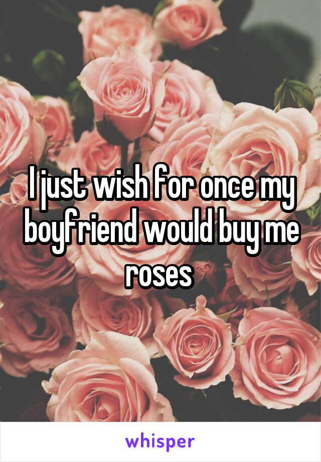I just wish for once my boyfriend would buy me roses 