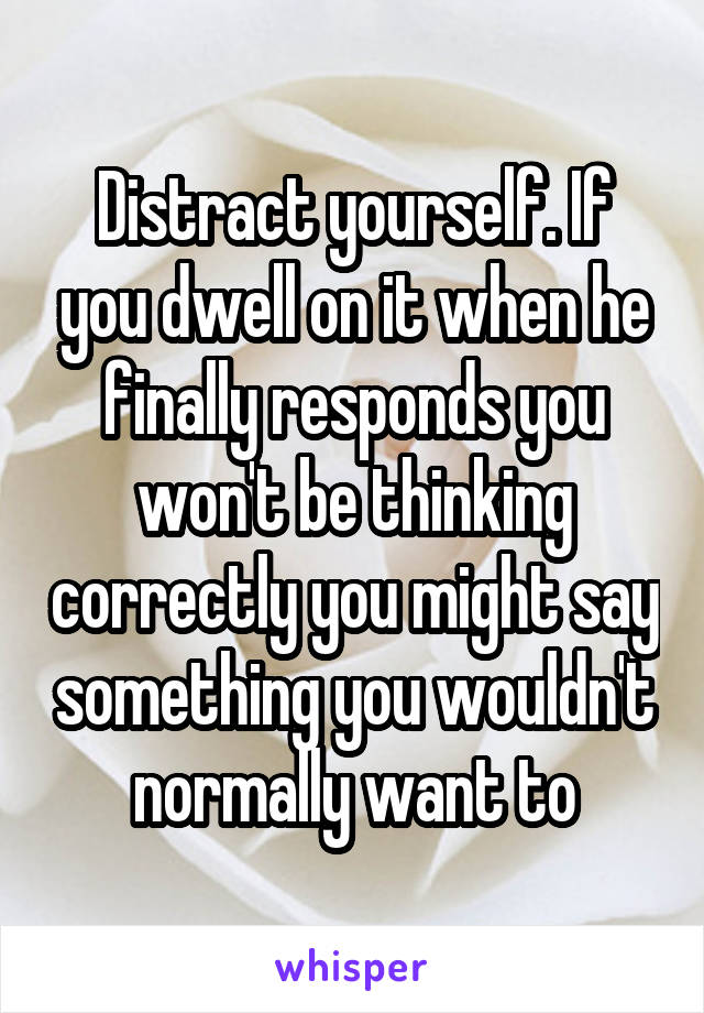 Distract yourself. If you dwell on it when he finally responds you won't be thinking correctly you might say something you wouldn't normally want to