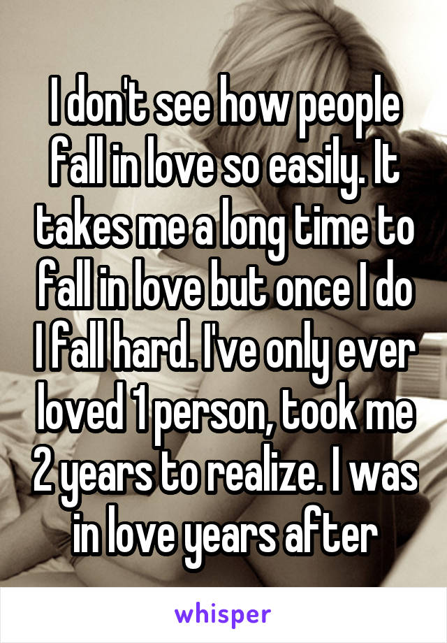 I don't see how people fall in love so easily. It takes me a long time to fall in love but once I do I fall hard. I've only ever loved 1 person, took me 2 years to realize. I was in love years after