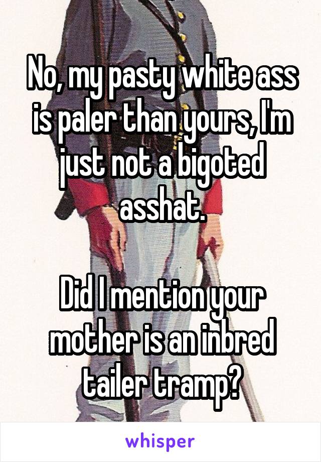 No, my pasty white ass is paler than yours, I'm just not a bigoted asshat.

Did I mention your mother is an inbred tailer tramp?