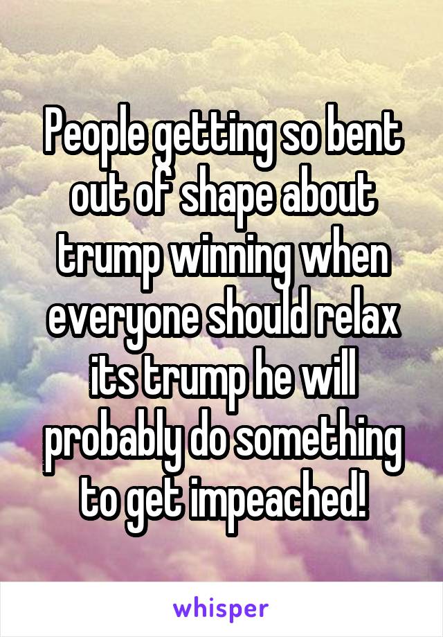 People getting so bent out of shape about trump winning when everyone should relax its trump he will probably do something to get impeached!