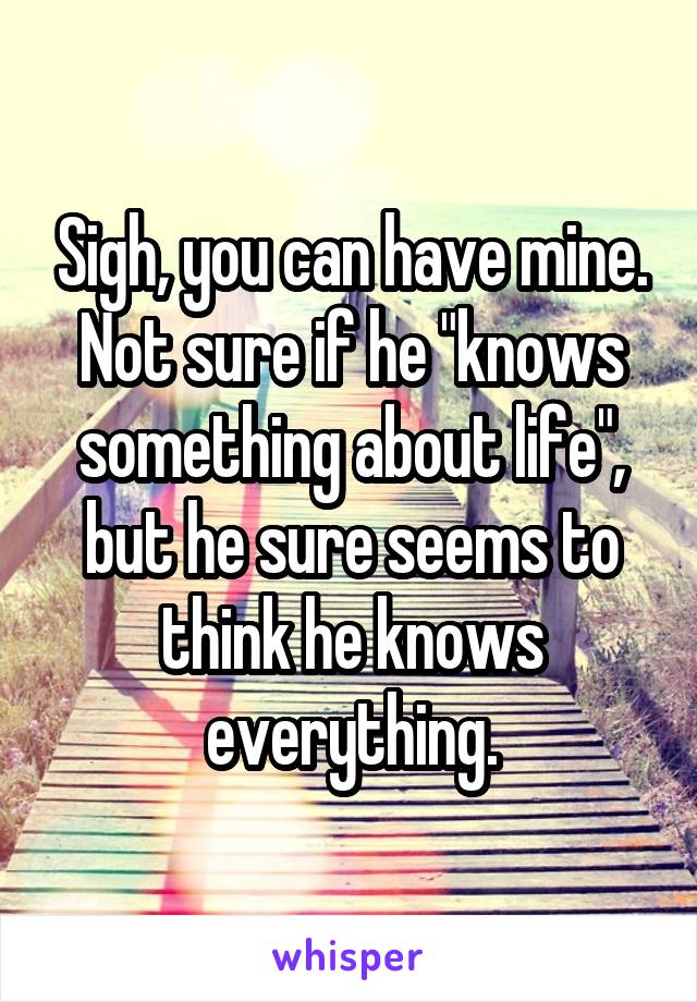 Sigh, you can have mine. Not sure if he "knows something about life", but he sure seems to think he knows everything.