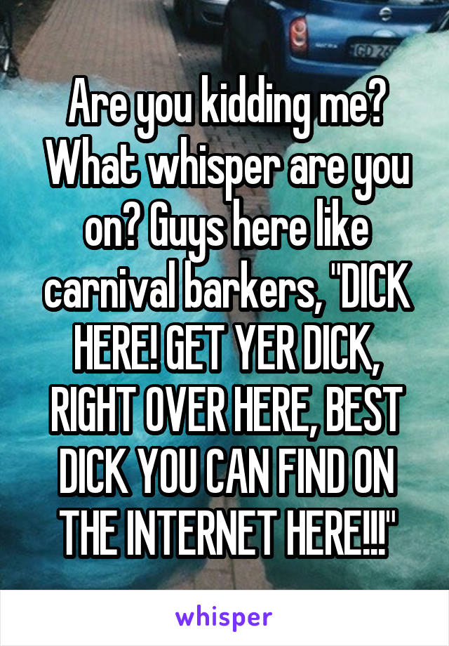 Are you kidding me? What whisper are you on? Guys here like carnival barkers, "DICK HERE! GET YER DICK, RIGHT OVER HERE, BEST DICK YOU CAN FIND ON THE INTERNET HERE!!!"