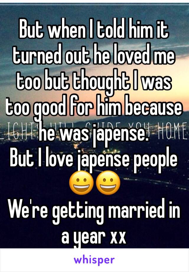 But when I told him it turned out he loved me too but thought I was too good for him because he was japense.
But I love japense people 😀😀
We're getting married in a year xx