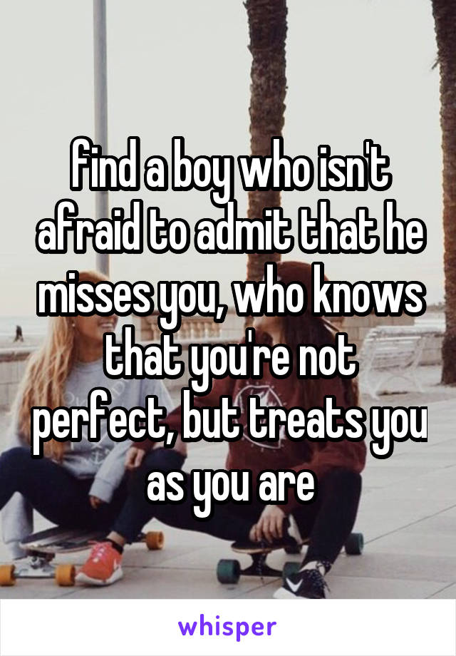 find a boy who isn't afraid to admit that he misses you, who knows that you're not perfect, but treats you as you are