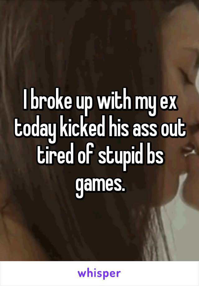 I broke up with my ex today kicked his ass out tired of stupid bs games.