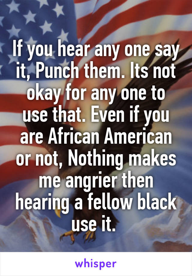 If you hear any one say it, Punch them. Its not okay for any one to use that. Even if you are African American or not, Nothing makes me angrier then hearing a fellow black use it. 