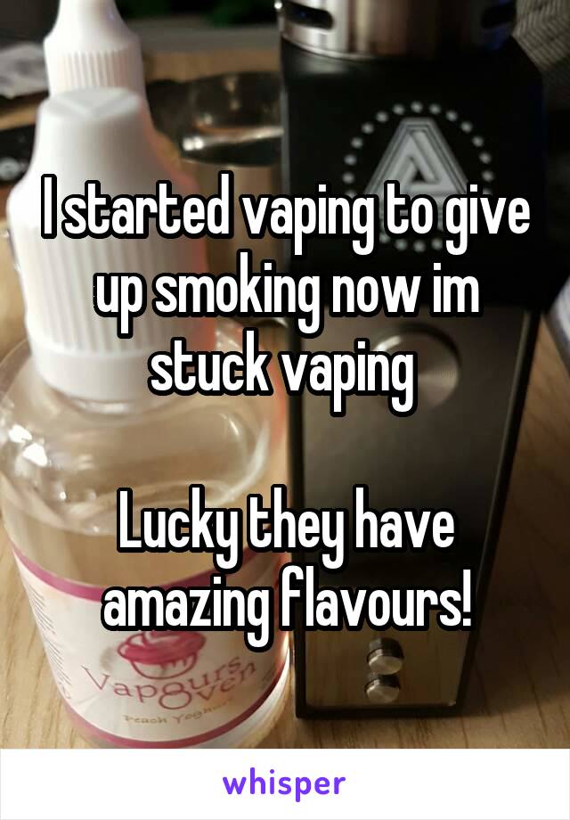 I started vaping to give up smoking now im stuck vaping 

Lucky they have amazing flavours!