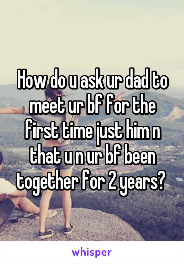 How do u ask ur dad to meet ur bf for the first time just him n that u n ur bf been together for 2 years? 