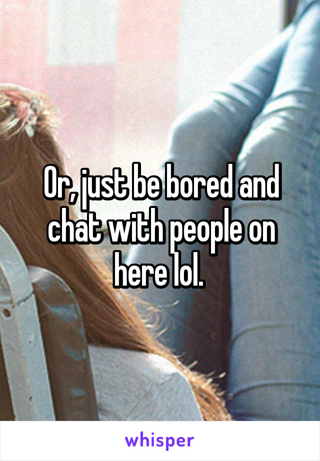 Or, just be bored and chat with people on here lol. 