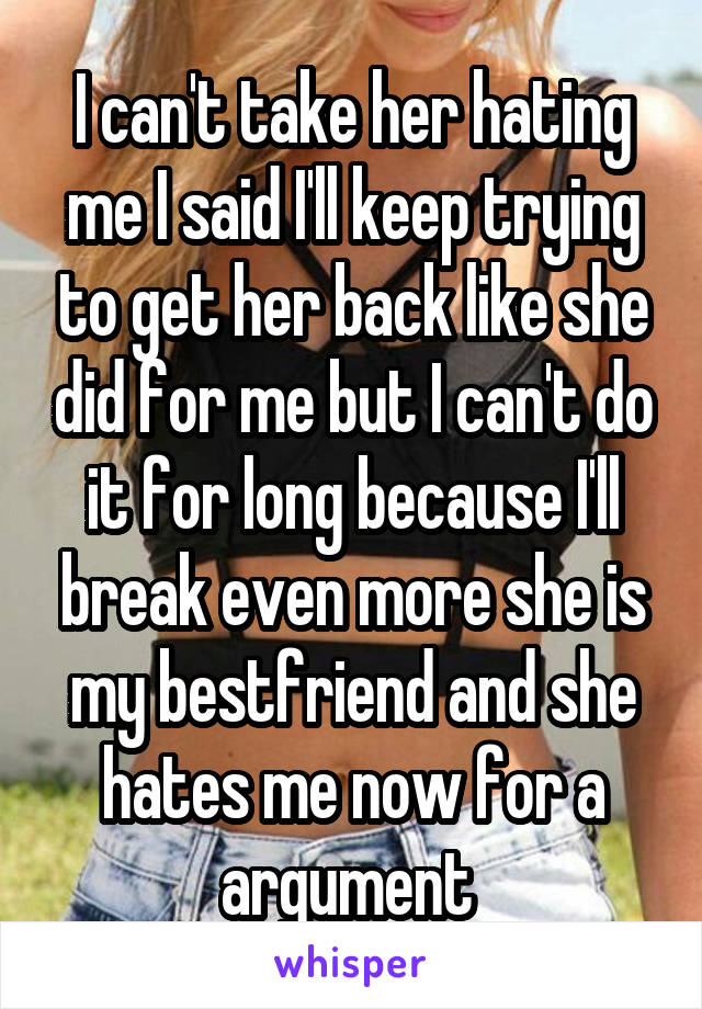 I can't take her hating me I said I'll keep trying to get her back like she did for me but I can't do it for long because I'll break even more she is my bestfriend and she hates me now for a argument 