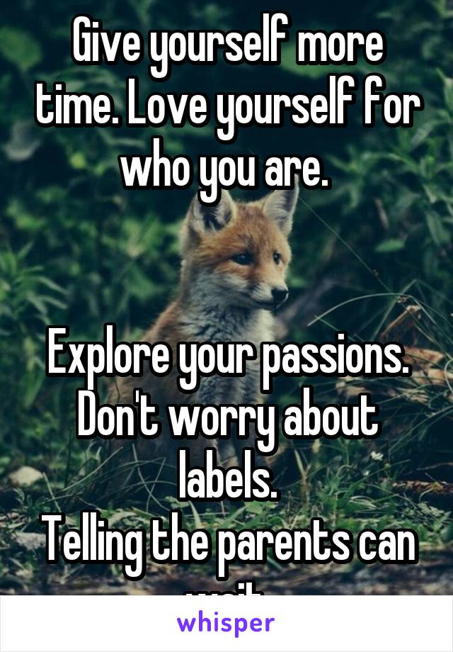 Give yourself more time. Love yourself for who you are. 


Explore your passions.
Don't worry about labels.
Telling the parents can wait.