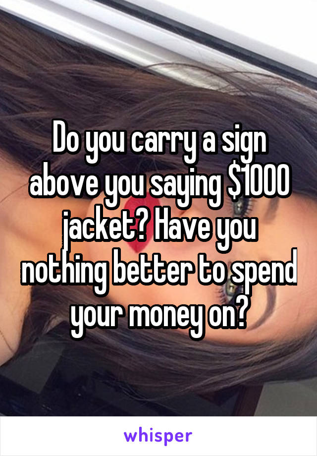 Do you carry a sign above you saying $1000 jacket? Have you nothing better to spend your money on?