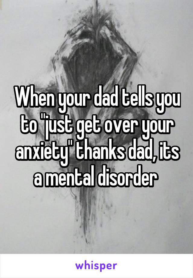 When your dad tells you to "just get over your anxiety" thanks dad, its a mental disorder 