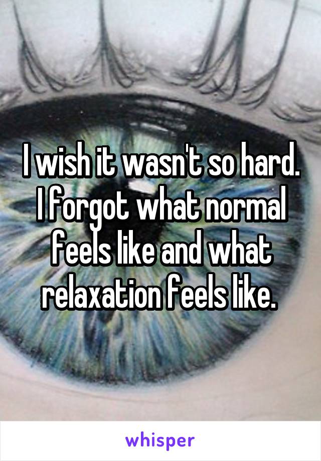 I wish it wasn't so hard. I forgot what normal feels like and what relaxation feels like. 